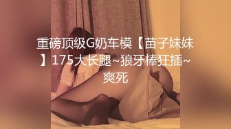 重磅顶级G奶车模【苗子妹妹】175大长腿~狼牙棒狂插~爽死