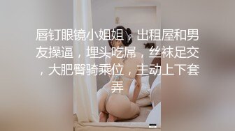 唇钉眼镜小姐姐，出租屋和男友操逼，埋头吃屌，丝袜足交，大肥臀骑乘位，主动上下套弄