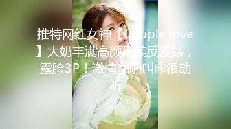 推特网红女神【Couple love】大奶丰满高颜甜美反差婊，露脸3P！激情啪啪叫床很动听