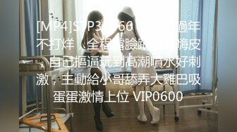 [MP4]STP33366 小騷婊過年不打烊，全程露臉跟狼友嗨皮，自己摳逼玩到高潮噴水好刺激，主動給小哥舔弄大雞巴吸蛋蛋激情上位 VIP0600