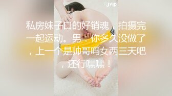 私房妹子口的好销魂，拍摄完一起运动。男：你多久没做了，上一个是帅哥吗女两三天吧，还行嘿嘿！