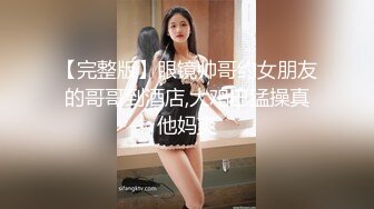 【完整版】眼镜帅哥约女朋友的哥哥到酒店,大鸡巴猛操真他妈爽