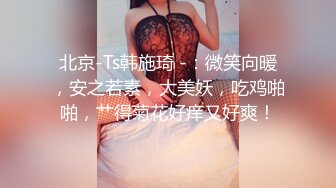 北京-Ts韩施琦 -：微笑向暖，安之若素，大美妖，吃鸡啪啪，艹得菊花好痒又好爽！