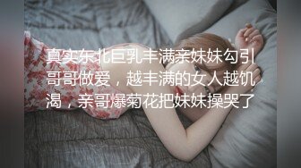 真实东北巨乳丰满亲妹妹勾引哥哥做爱，越丰满的女人越饥渴，亲哥爆菊花把妹妹操哭了