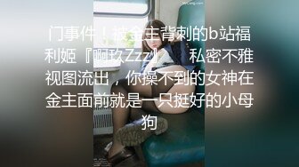 门事件！被金主背刺的b站福利姬『啊玖Zzz』❤️私密不雅视图流出，你操不到的女神在金主面前就是一只挺好的小母狗