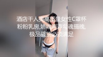 酒店干人类高质量女性C罩杯粉粉乳房,娇喘声声勾魂摄魄,极品骚货必须满足