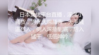 ❤日本女优平台直播，淫荡小骚货，男优大屌舔弄，无毛骚逼怼入，侧入深插到底，后入猛干，低低呻吟