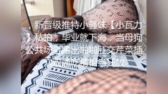 ，新晋级推特小骚妹【小瓦力】私拍，毕业就下海，当母狗公共场合露出啪啪肛交芹菜插穴双通吃精相当狂放