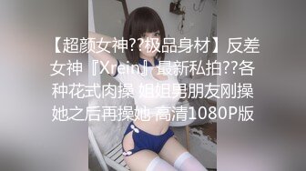 【超颜女神??极品身材】反差女神『Xrein』最新私拍??各种花式肉操 姐姐男朋友刚操她之后再操她 高清1080P版