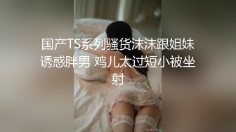 国产TS系列骚货沫沫跟姐妹诱惑胖男 鸡儿太过短小被坐射