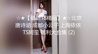 ☆★【最新TS精品】★☆北京唐诗涵 成都小云子 上海依依 TS阿笙 福利大合集 (2)