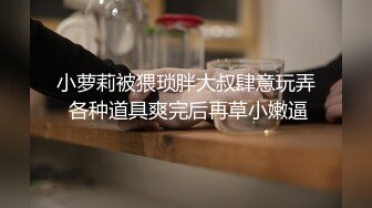 小萝莉被猥琐胖大叔肆意玩弄 各种道具爽完后再草小嫩逼