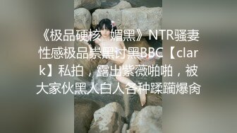 《极品硬核✿媚黑》NTR骚妻性感极品崇黑讨黑BBC【clark】私拍，露出紫薇啪啪，被大家伙黑人白人各种蹂躏爆肏