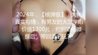 2024年，【核弹级】，大神真实勾搭，有男友的大三学姐，价值1300元，约到酒吧微醺后，带回酒店玩3P