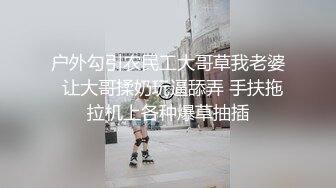 户外勾引农民工大哥草我老婆  让大哥揉奶玩逼舔弄 手扶拖拉机上各种爆草抽插