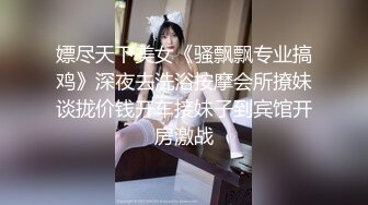 嫖尽天下美女《骚飘飘专业搞鸡》深夜去洗浴按摩会所撩妹谈拢价钱开车接妹子到宾馆开房激战