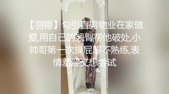 【羽锡】勾引直男物业在家做爱,用自己的翘臀帮他破处,小帅哥第一次操屁眼不熟练,表情羞涩又想尝试