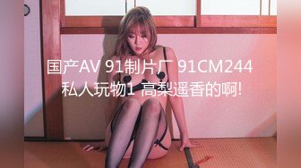 国产AV 91制片厂 91CM244 私人玩物1 高梨遥香的啊!