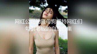 网红公司的骚母狗模特网红们勾引老板的自拍合集