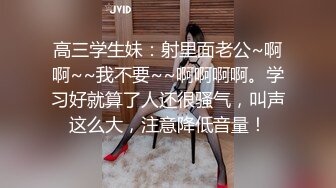 高三学生妹：射里面老公~啊啊~~我不要~~啊啊啊啊。学习好就算了人还很骚气，叫声这么大，注意降低音量！