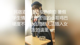 民宿酒店超近视角偷拍 暑假学生情侣开房苦恼的小哥鸡巴硬度不够怎么撸都无法插入女友的逼里