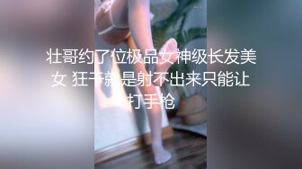 壮哥约了位极品女神级长发美女 狂干就是射不出来只能让打手枪