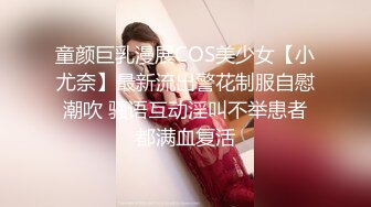 童颜巨乳漫展COS美少女【小尤奈】最新流出警花制服自慰潮吹 骚语互动淫叫不举患者都满血复活