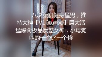 ⚫️⚫️八块腹肌健身猛男，推特大神【V10turbo】屌大活猛爆肏极品反差女神，小母狗叫的一个比一个惨