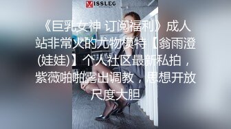 《巨乳女神 订阅福利》成人站非常火的尤物模特【翁雨澄(娃娃)】个人社区最新私拍，紫薇啪啪露出调教，思想开放尺度大胆