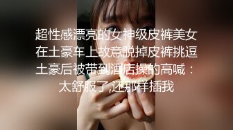 超性感漂亮的女神级皮裤美女在土豪车上故意脱掉皮裤挑逗土豪后被带到酒店操的高喊：太舒服了,还那样插我