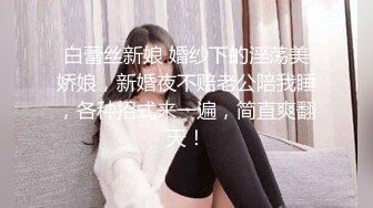 白蕾丝新娘 婚纱下的淫荡美娇娘，新婚夜不赔老公陪我睡，各种招式来一遍，简直爽翻天！