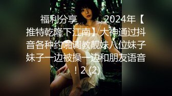 ☀️福利分享☀️☀️2024年【推特乾隆下江南】大神通过抖音各种约啪调教靓妹八位妹子妹子一边被操一边和朋友语音！2 (2)