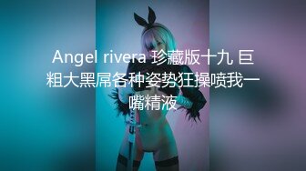 Angel rivera 珍藏版十九 巨粗大黑屌各种姿势狂操喷我一嘴精液