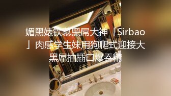 媚黑婊钦慕黑屌大神「Sirbao」肉感学生妹用狗爬式迎接大黑屌抽插口爆吞精